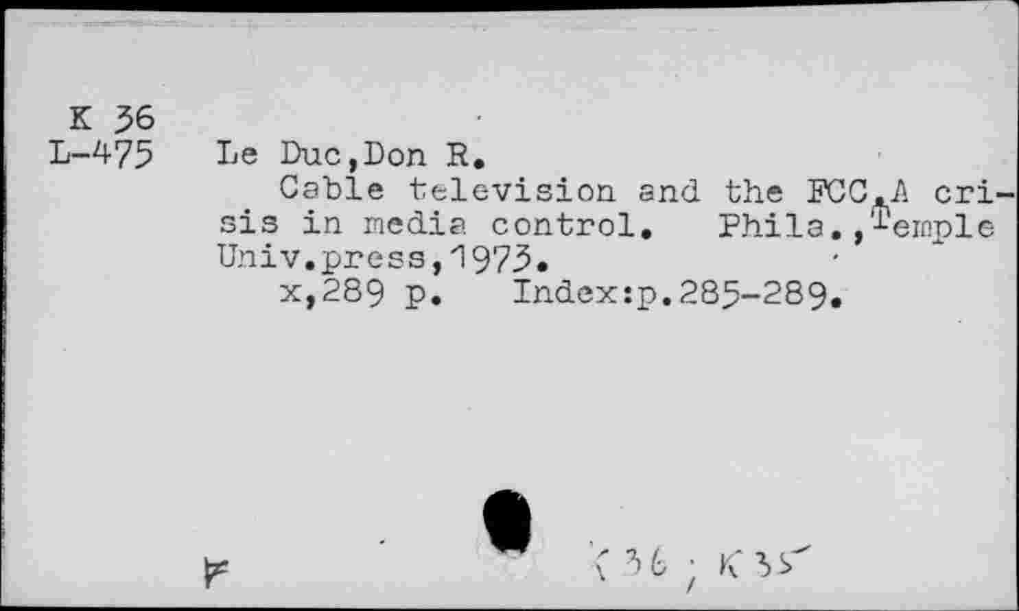 ﻿К 56
L-475
Le Duc,Don R.
Cable television and the FCC.A cri sis in media control. Phila. ,%mple Univ.press,1973•
x,289 p. Index:p.285-289.